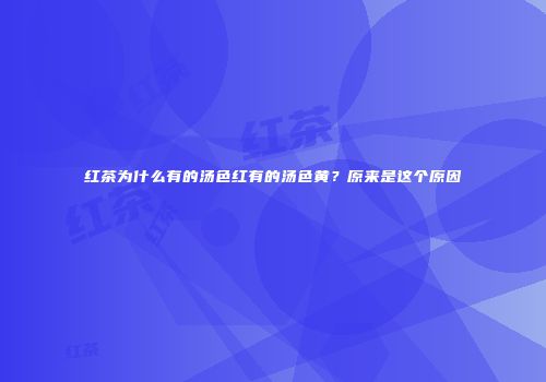 红茶为什么有的汤色红有的汤色黄？原来是这个原因