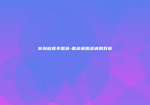 你到底喝不喝茶-喝茶请喝茶请喝好茶