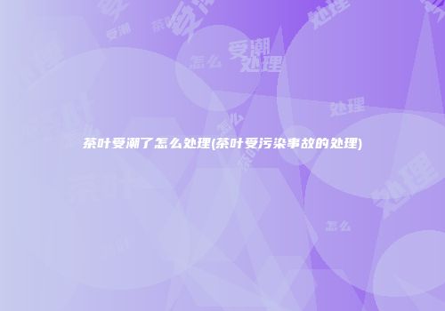 茶叶受潮了怎么处理(茶叶受污染事故的处理)