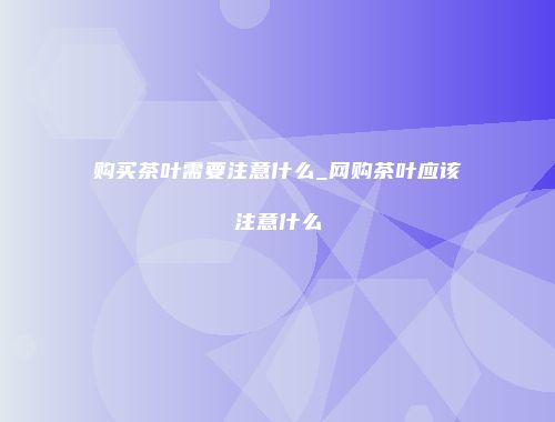 购买茶叶需要注意什么_网购茶叶应该注意什么