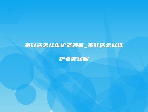 茶叶店怎样维护老顾客_茶叶店怎样维护老顾客呢