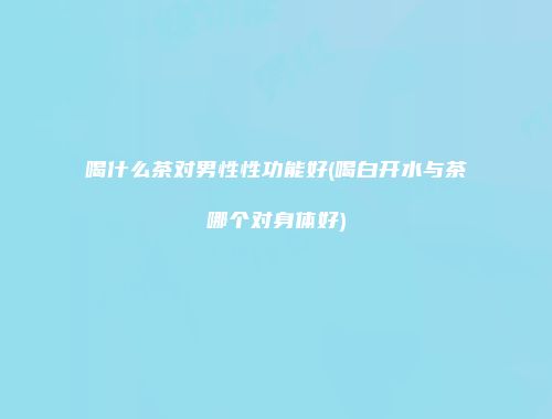喝什么茶对男性性功能好(喝白开水与茶哪个对身体好)