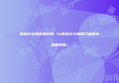 用茶叶水泡衣服好吗「6类茶叶分别用几度的水泡最好喝」