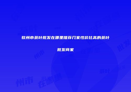 钦州市茶叶批发在哪里推荐几家性价比高的茶叶批发商家