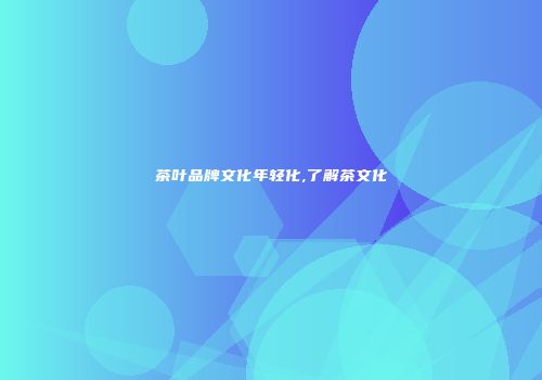 茶叶品牌文化年轻化,了解茶文化