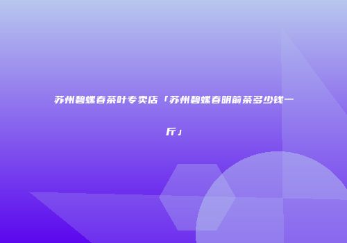 苏州碧螺春茶叶专卖店「苏州碧螺春明前茶多少钱一斤」