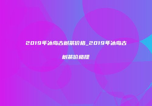 2019年冰岛古树茶价格_2019年冰岛古树茶价格提