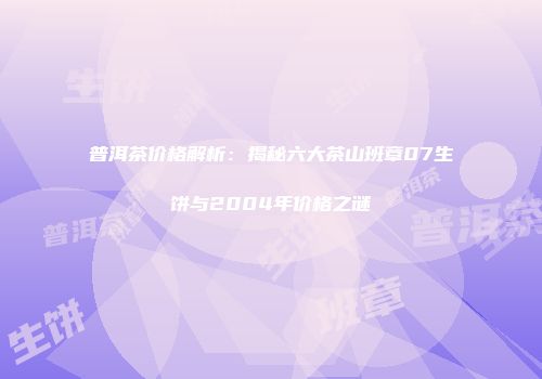 普洱茶价格解析：揭秘六大茶山班章07生饼与2004年价格之谜