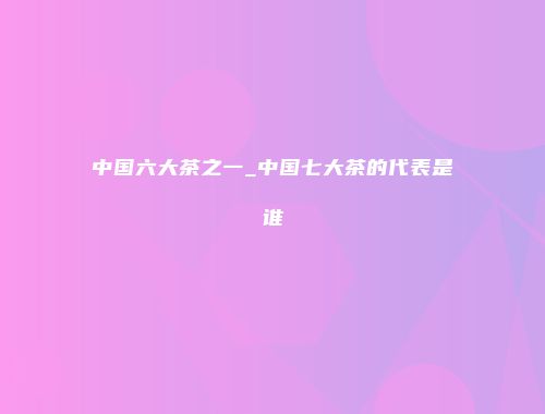 中国六大茶之一_中国七大茶的代表是谁