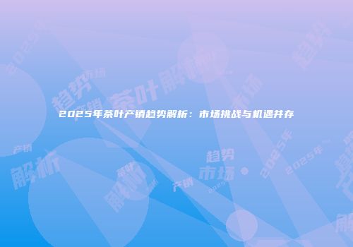 2025年茶叶产销趋势解析：市场挑战与机遇并存