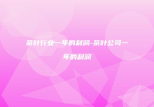 茶叶行业一年的利润-茶叶公司一年的利润