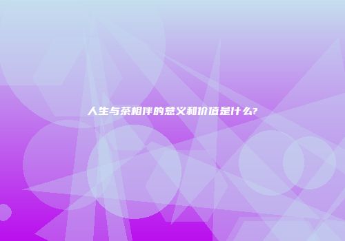 人生与茶相伴的意义和价值是什么?
