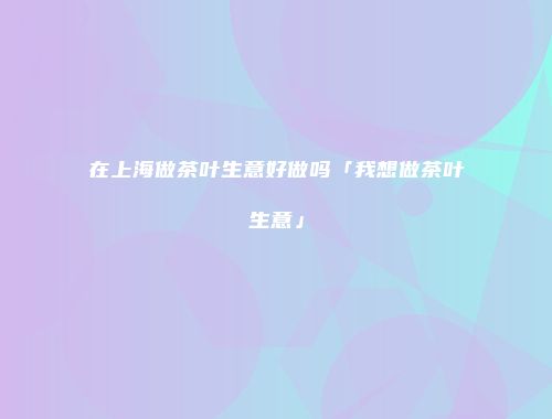 在上海做茶叶生意好做吗「我想做茶叶生意」
