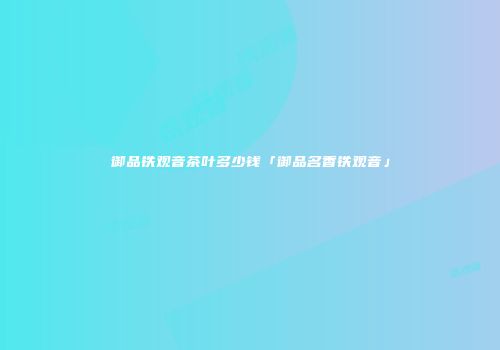 御品铁观音茶叶多少钱「御品名香铁观音」