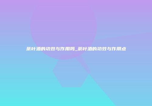 茶叶酒的功效与作用吗_茶叶酒的功效与作用点