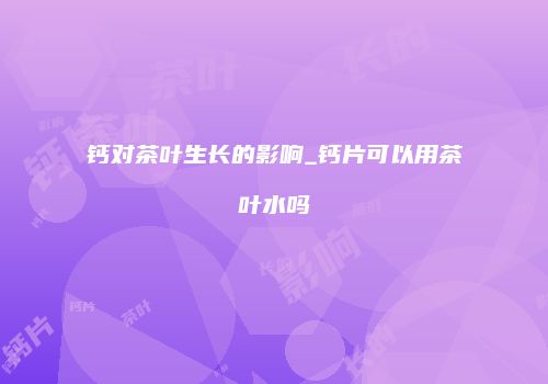 钙对茶叶生长的影响_钙片可以用茶叶水吗