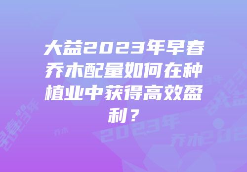大益2023年早春乔木配量如何在种植业中获得高效盈利？
