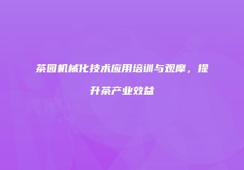 茶园机械化技术应用培训与观摩，提升茶产业效益