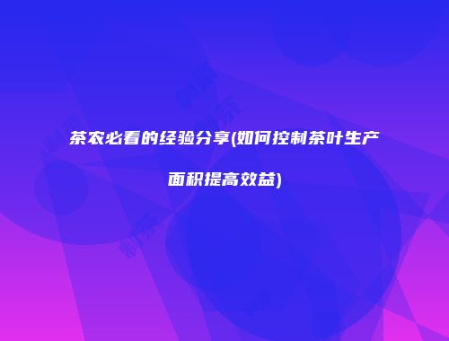 茶农必看的经验分享(如何控制茶叶生产面积提高效益)