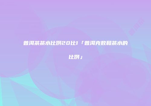 普洱茶茶水比例20比1「普洱克数和茶水的比例」