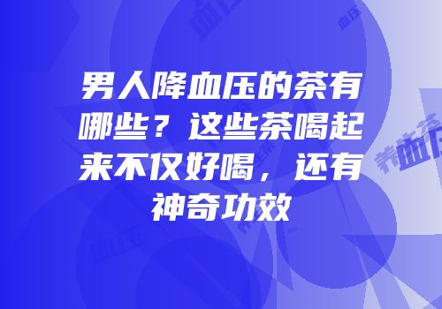 男人降血压的茶有哪些？这些茶喝起来不仅好喝，还有神奇功效