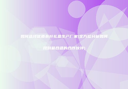 如何选择优质茶叶礼盒生产厂家(全方位分析如何找到最合适的合作伙伴)