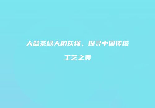 大益茶绿大树灰绳，探寻中国传统工艺之美