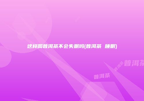 这样喝普洱茶不会失眠吗(普洱茶 睡眠)