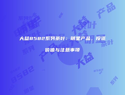 大益8582系列茶叶：明星产品，投资价值与注意事项
