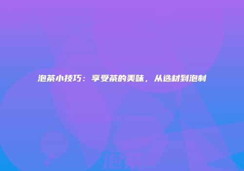 泡茶小技巧：享受茶的美味，从选材到泡制