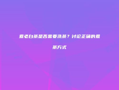 煮老白茶是否需要洗茶？讨论正确的煮茶方式