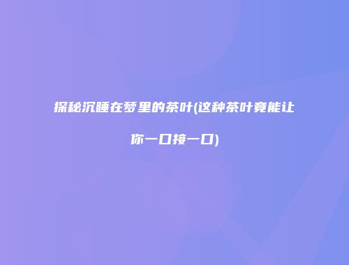 探秘沉睡在梦里的茶叶(这种茶叶竟能让你一口接一口)