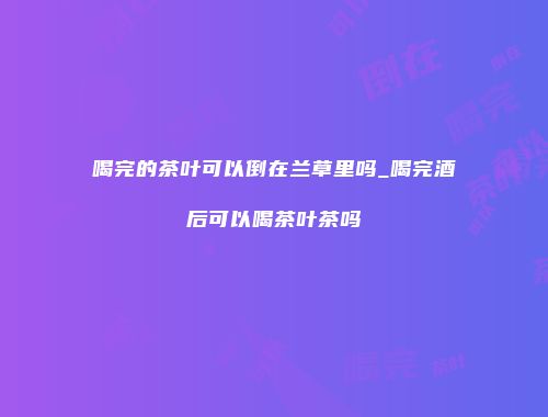 喝完的茶叶可以倒在兰草里吗_喝完酒后可以喝茶叶茶吗