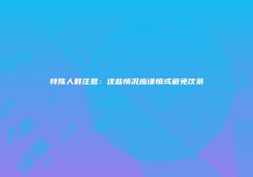 特殊人群注意：这些情况应谨慎或避免饮茶