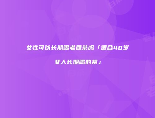 女性可以长期喝老鹰茶吗「适合40岁女人长期喝的茶」
