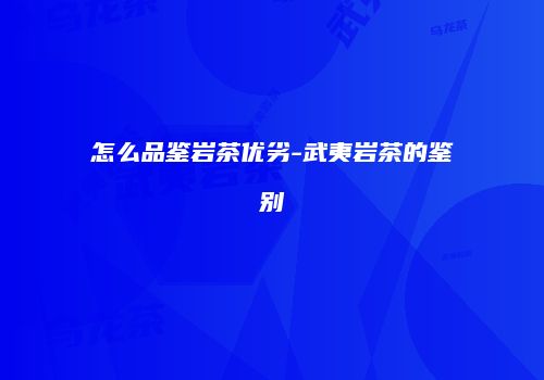 怎么品鉴岩茶优劣-武夷岩茶的鉴别