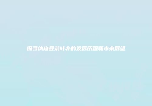 探寻纳雍县茶叶办的发展历程和未来展望