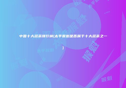 中国十大名茶排行榜(太平猴魁是否属于十大名茶之一)
