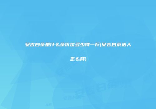 安吉白茶是什么茶价位多少钱一斤(安吉白茶送人怎么样)