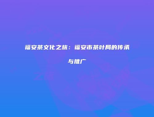 福安茶文化之旅：福安市茶叶局的传承与推广