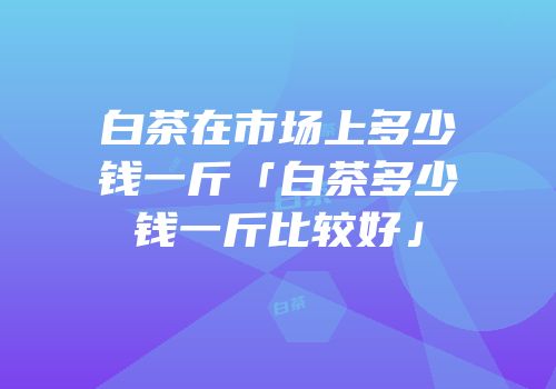 白茶在市场上多少钱一斤「白茶多少钱一斤比较好」