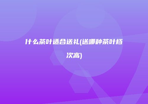什么茶叶适合送礼(送哪种茶叶档次高)