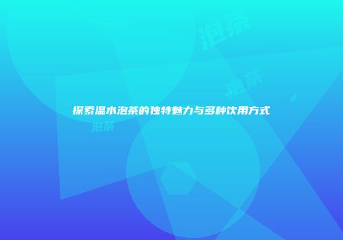 探索温水泡茶的独特魅力与多种饮用方式