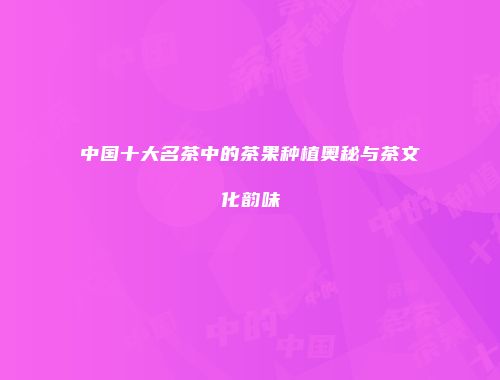 中国十大名茶中的茶果种植奥秘与茶文化韵味