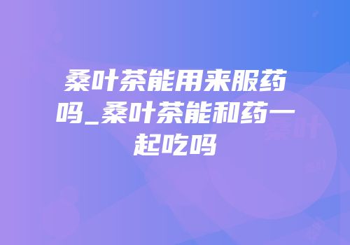 桑叶茶能用来服药吗_桑叶茶能和药一起吃吗
