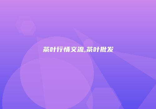 茶叶行情交流,茶叶批发