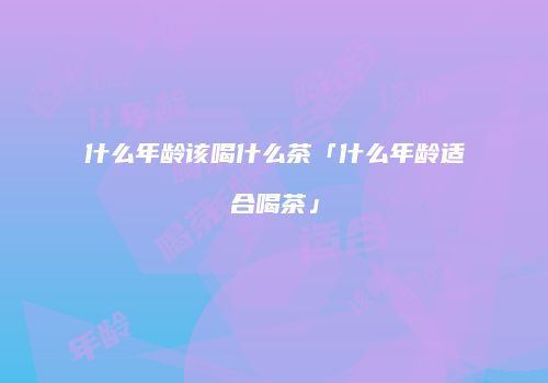 什么年龄该喝什么茶「什么年龄适合喝茶」