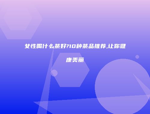 女性喝什么茶好?10种茶品推荐,让你健康美丽