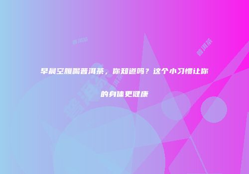 早晨空腹喝普洱茶，你知道吗？这个小习惯让你的身体更健康