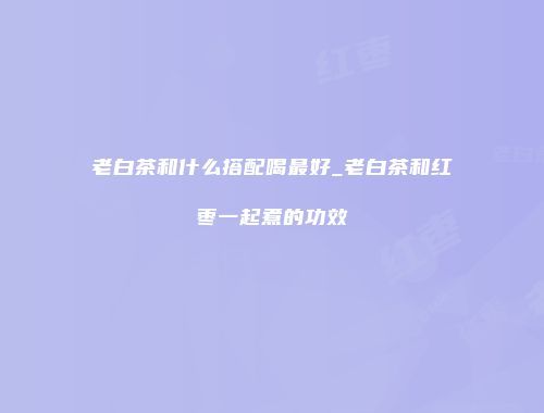 老白茶和什么搭配喝最好_老白茶和红枣一起煮的功效
